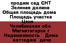 продам сад СНТ  Зеленая долина › Общая площадь дома ­ 56 › Площадь участка ­ 600 › Цена ­ 300 - Челябинская обл., Магнитогорск г. Недвижимость » Дома, коттеджи, дачи продажа   . Челябинская обл.,Магнитогорск г.